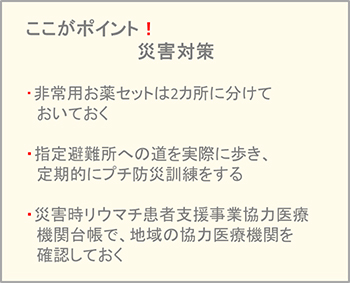 ここがポイント!災害対策・非常用お薬セットは2カ所に分けておいておく・指定避難所への道を実際に歩き、定期的にプチ防災訓練をする・災害時リウマチ患者支援事業協力医療機関台帳で、地域の協力医療機関を確認しておく