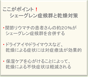 ここがポイント!シェーグレン症候群と乾燥対策・関節リウマチの患者さんの約20%がシェーグレン症候群を合併する・ドライアイやドライマウスなど、乾燥による症状には対症療法が効果的・保湿ケアを心がけることによって、乾燥による不快症状は軽減される