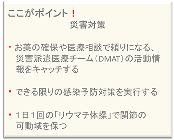 ここがポイント!災害対策・お薬の確保や医療相談で頼りになる、災害派遣医療チーム(DMAT)の活動情報をキャッチする・できる限りの感染予防対策を実行する・1日1回の「リウマチ体操」で関節の可動域を保つ